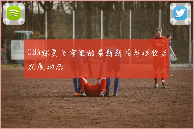 CBA球员马布里的最新新闻与退役后发展动态