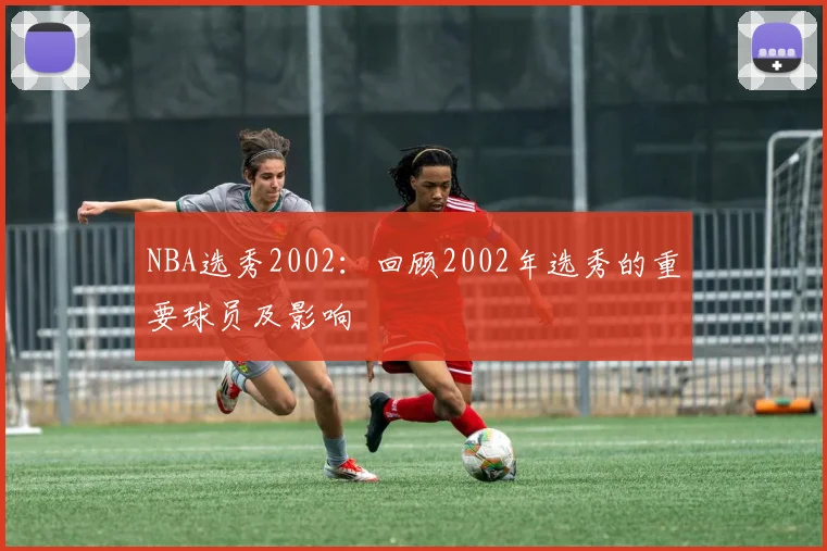 NBA选秀2002:回顾2002年选秀的重要球员及影响