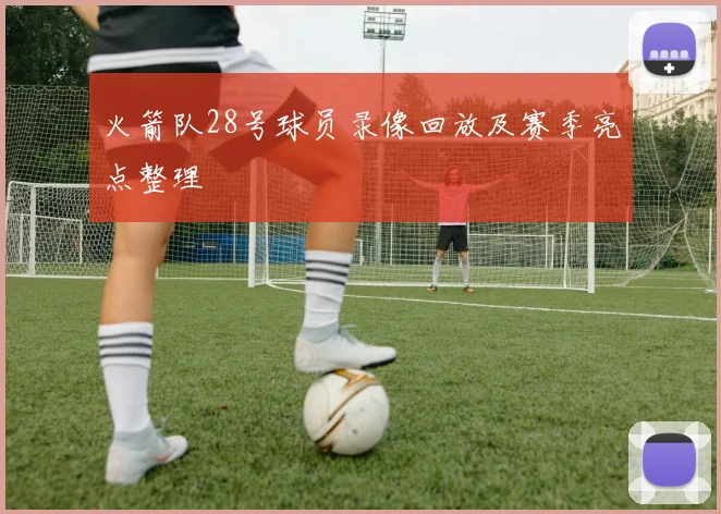 火箭队28号球员录像回放及赛季亮点整理