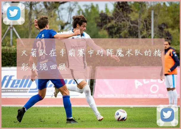 火箭队在季前赛中对阵魔术队的精彩表现回顾