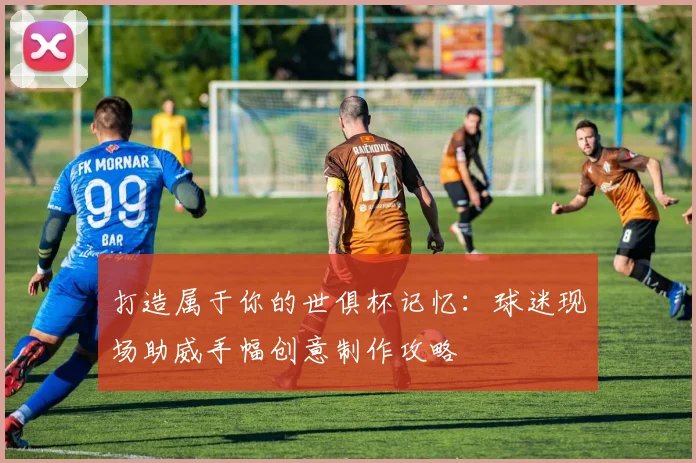 打造属于你的世俱杯记忆：球迷现场助威手幅创意制作攻略